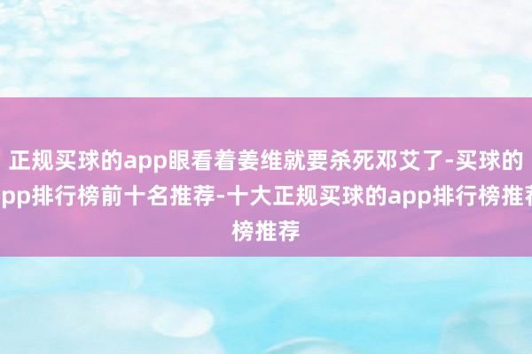 正规买球的app眼看着姜维就要杀死邓艾了-买球的app排行榜前十名推荐-十大正规买球的app排行榜推荐