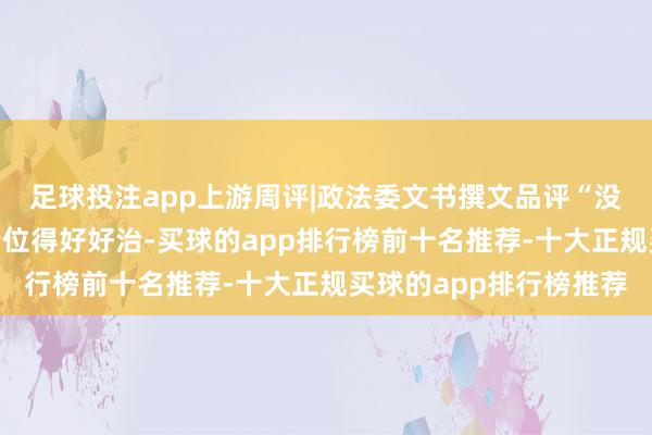 足球投注app上游周评|政法委文书撰文品评“没苦硬吃”，治绩不雅错位得好好治-买球的app排行榜前十名推荐-十大正规买球的app排行榜推荐