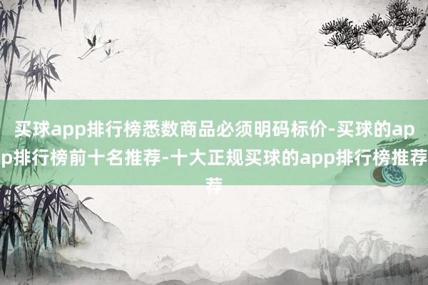 买球app排行榜悉数商品必须明码标价-买球的app排行榜前十名推荐-十大正规买球的app排行榜推荐