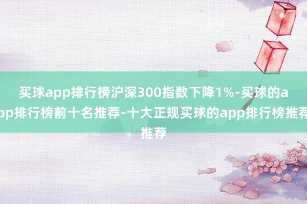 买球app排行榜沪深300指数下降1%-买球的app排行榜前十名推荐-十大正规买球的app排行榜推荐