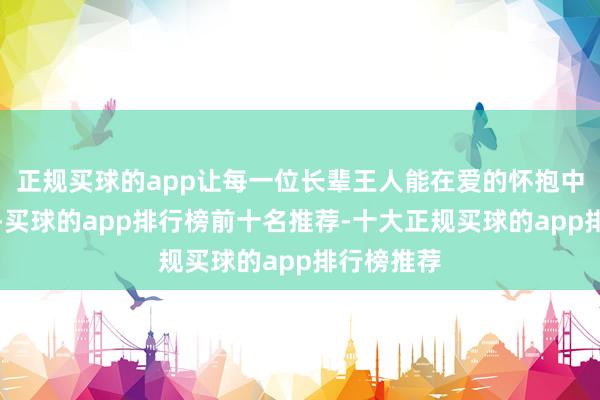 正规买球的app让每一位长辈王人能在爱的怀抱中安享晚年-买球的app排行榜前十名推荐-十大正规买球的app排行榜推荐