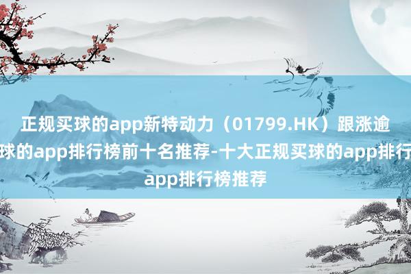 正规买球的app新特动力（01799.HK）跟涨逾3%-买球的app排行榜前十名推荐-十大正规买球的app排行榜推荐