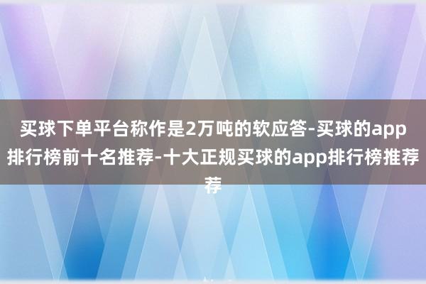 买球下单平台称作是2万吨的软应答-买球的app排行榜前十名推荐-十大正规买球的app排行榜推荐