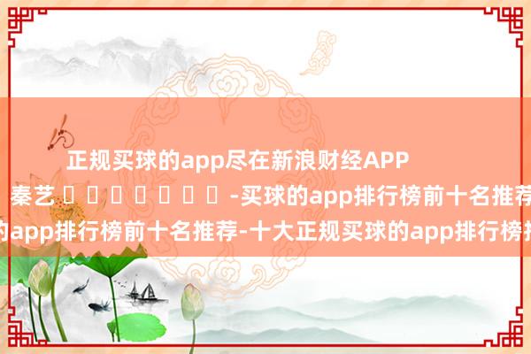 正规买球的app尽在新浪财经APP            						牵扯裁剪：秦艺 							-买球的app排行榜前十名推荐-十大正规买球的app排行榜推荐