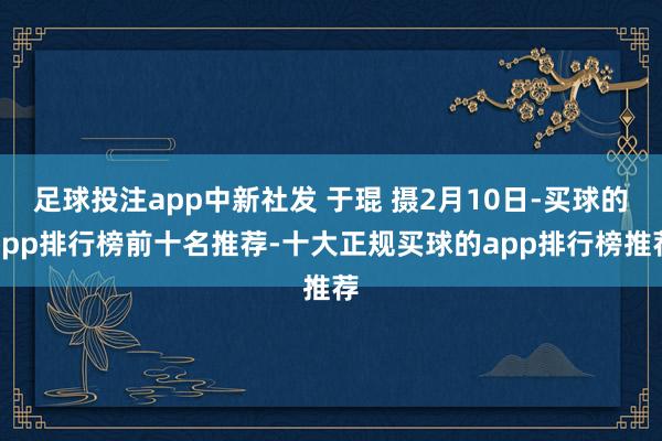 足球投注app中新社发 于琨 摄2月10日-买球的app排行榜前十名推荐-十大正规买球的app排行榜推荐