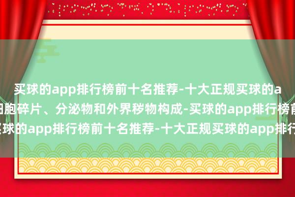 买球的app排行榜前十名推荐-十大正规买球的app排行榜推荐主要由细胞碎片、分泌物和外界秽物构成-买球的app排行榜前十名推荐-十大正规买球的app排行榜推荐