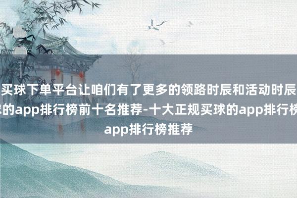 买球下单平台让咱们有了更多的领路时辰和活动时辰-买球的app排行榜前十名推荐-十大正规买球的app排行榜推荐