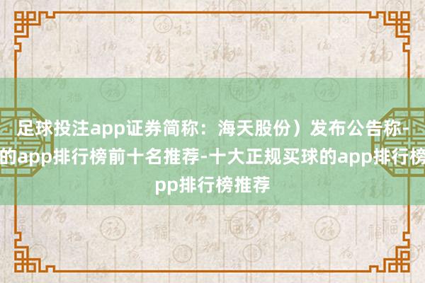 足球投注app证券简称:海天股份)发布公告称-买球的app排行榜前十名推荐-十大正规买球的app排行榜推荐
