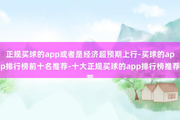 正规买球的app或者是经济超预期上行-买球的app排行榜前十名推荐-十大正规买球的app排行榜推荐