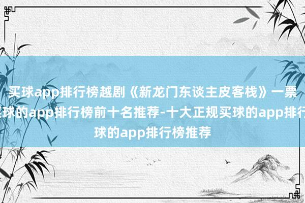 买球app排行榜越剧《新龙门东谈主皮客栈》一票难求-买球的app排行榜前十名推荐-十大正规买球的app排行榜推荐