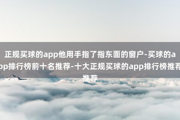正规买球的app他用手指了指东面的窗户-买球的app排行榜前十名推荐-十大正规买球的app排行榜推荐