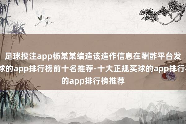 足球投注app杨某某编造该造作信息在酬酢平台发布-买球的app排行榜前十名推荐-十大正规买球的app排行榜推荐