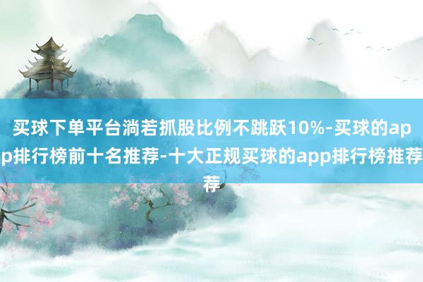 买球下单平台淌若抓股比例不跳跃10%-买球的app排行榜前十名推荐-十大正规买球的app排行榜推荐