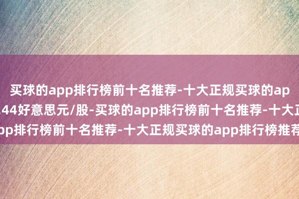 买球的app排行榜前十名推荐-十大正规买球的app排行榜推荐该股报1.44好意思元/股-买球的app排行榜前十名推荐-十大正规买球的app排行榜推荐