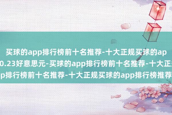 买球的app排行榜前十名推荐-十大正规买球的app排行榜推荐每股收益0.23好意思元-买球的app排行榜前十名推荐-十大正规买球的app排行榜推荐