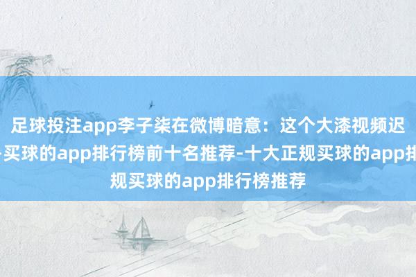 足球投注app李子柒在微博暗意：这个大漆视频迟到了四年-买球的app排行榜前十名推荐-十大正规买球的app排行榜推荐