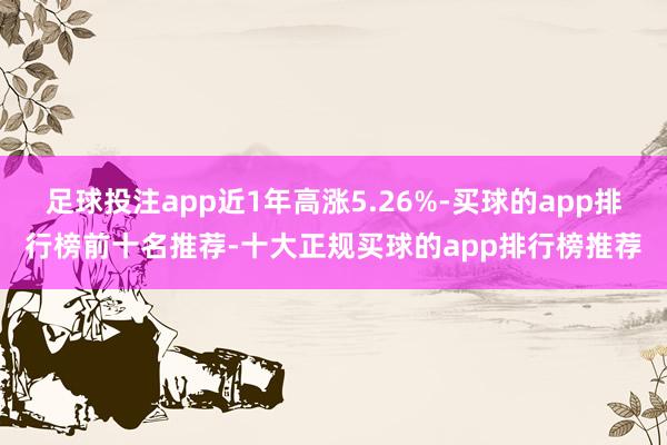 足球投注app近1年高涨5.26%-买球的app排行榜前十名推荐-十大正规买球的app排行榜推荐