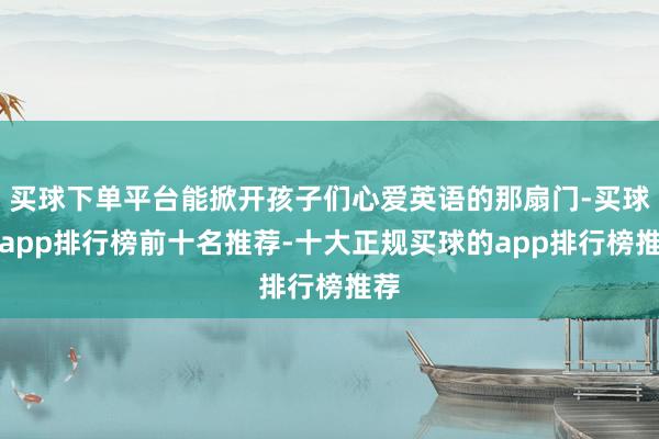 买球下单平台能掀开孩子们心爱英语的那扇门-买球的app排行榜前十名推荐-十大正规买球的app排行榜推荐