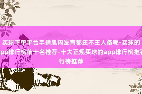 买球下单平台手指肌肉发育都还不王人备呢-买球的app排行榜前十名推荐-十大正规买球的app排行榜推荐