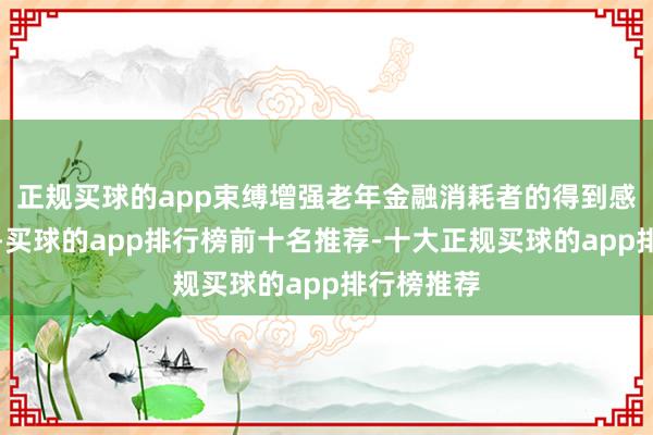正规买球的app束缚增强老年金融消耗者的得到感和高慢度-买球的app排行榜前十名推荐-十大正规买球的app排行榜推荐
