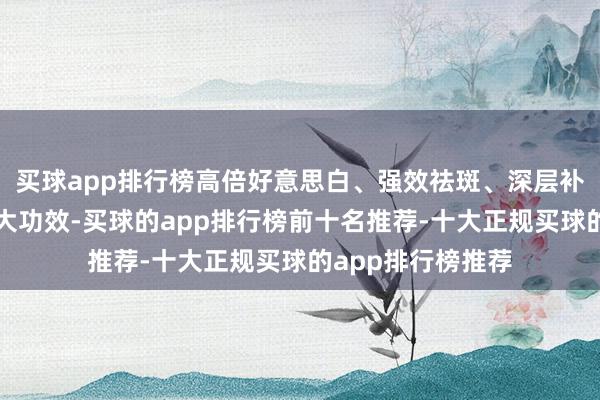 买球app排行榜高倍好意思白、强效祛斑、深层补水、暄和养护四大功效-买球的app排行榜前十名推荐-十大正规买球的app排行榜推荐