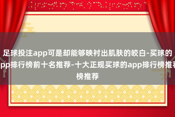 足球投注app可是却能够映衬出肌肤的皎白-买球的app排行榜前十名推荐-十大正规买球的app排行榜推荐