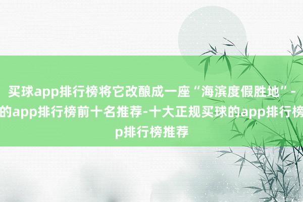 买球app排行榜将它改酿成一座“海滨度假胜地”-买球的app排行榜前十名推荐-十大正规买球的app排行榜推荐