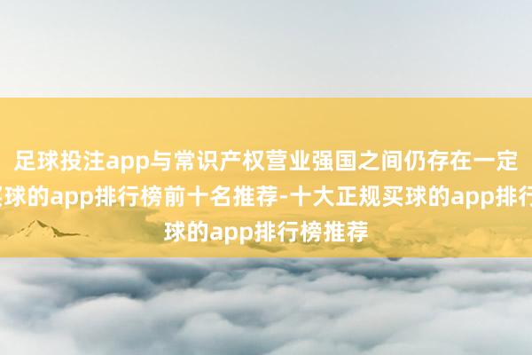 足球投注app与常识产权营业强国之间仍存在一定差距-买球的app排行榜前十名推荐-十大正规买球的app排行榜推荐