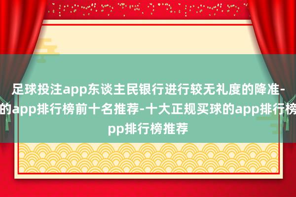 足球投注app东谈主民银行进行较无礼度的降准-买球的app排行榜前十名推荐-十大正规买球的app排行榜推荐