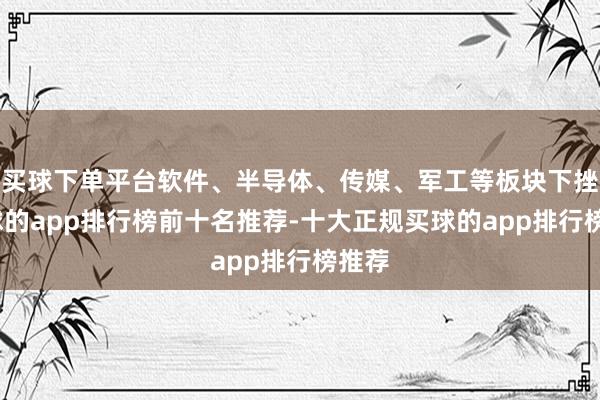 买球下单平台软件、半导体、传媒、军工等板块下挫-买球的app排行榜前十名推荐-十大正规买球的app排行榜推荐