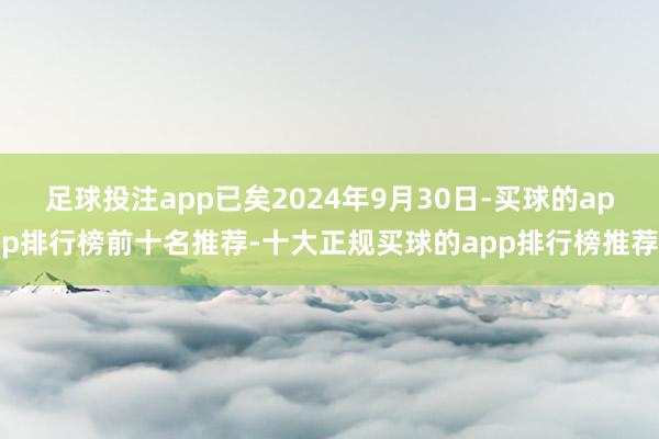 足球投注app已矣2024年9月30日-买球的app排行榜前十名推荐-十大正规买球的app排行榜推荐