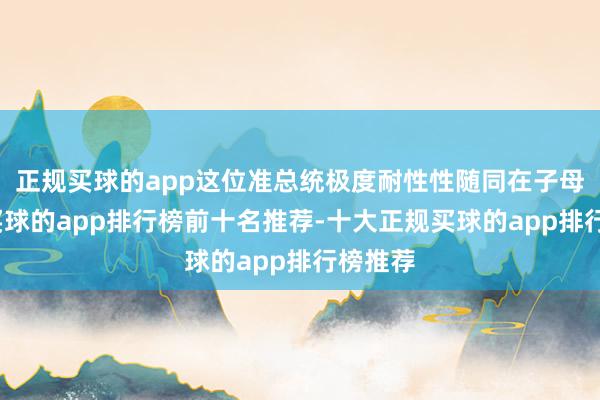 正规买球的app这位准总统极度耐性性随同在子母身旁-买球的app排行榜前十名推荐-十大正规买球的app排行榜推荐