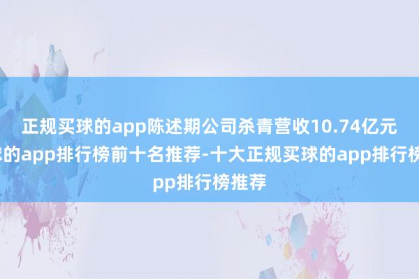 正规买球的app陈述期公司杀青营收10.74亿元-买球的app排行榜前十名推荐-十大正规买球的app排行榜推荐