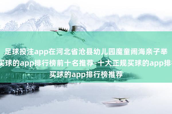 足球投注app在河北省沧县幼儿园魔童闹海亲子举止现场-买球的app排行榜前十名推荐-十大正规买球的app排行榜推荐