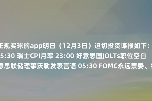 正规买球的app明日（12月3日）迫切投资谍报如下： 　　【经济数据】 　　15:30 瑞士CPI月率 　　23:00 好意思国JOLTs职位空白 　　【要紧事件】 　　04:15 好意思联储理事沃勒发表言语 　　05:30 FOMC永远票委、纽约联储主席威廉姆斯插足皇后区商会举办的一次对话 　　【新股申购】 　　无 　　【新债申购】 　　无-买球的app排行榜前十名推荐-十大正规买球的app排行