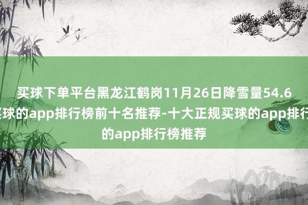 买球下单平台黑龙江鹤岗11月26日降雪量54.6毫米-买球的app排行榜前十名推荐-十大正规买球的app排行榜推荐