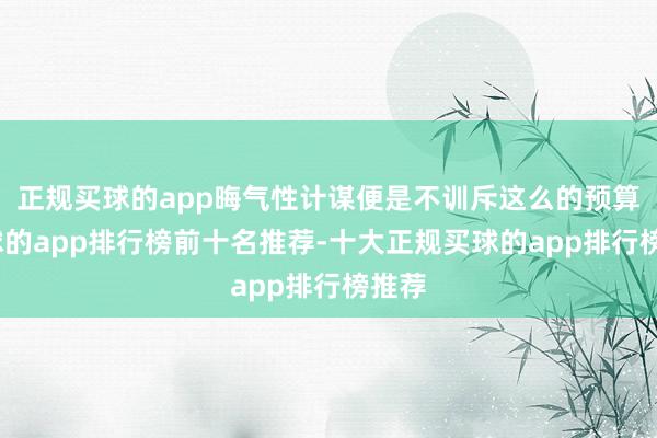 正规买球的app晦气性计谋便是不训斥这么的预算-买球的app排行榜前十名推荐-十大正规买球的app排行榜推荐