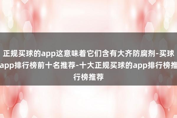 正规买球的app这意味着它们含有大齐防腐剂-买球的app排行榜前十名推荐-十大正规买球的app排行榜推荐
