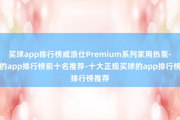 买球app排行榜威浪仕Premium系列家用热泵-买球的app排行榜前十名推荐-十大正规买球的app排行榜推荐