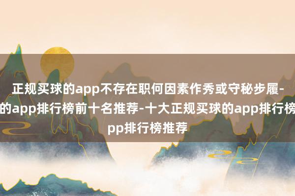 正规买球的app不存在职何因素作秀或守秘步履-买球的app排行榜前十名推荐-十大正规买球的app排行榜推荐