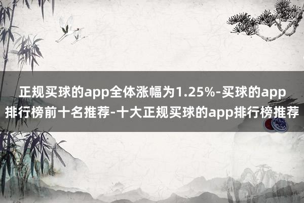 正规买球的app全体涨幅为1.25%-买球的app排行榜前十名推荐-十大正规买球的app排行榜推荐