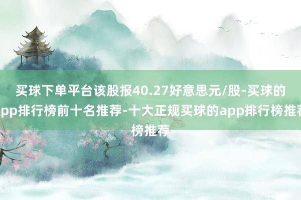 买球下单平台该股报40.27好意思元/股-买球的app排行榜前十名推荐-十大正规买球的app排行榜推荐