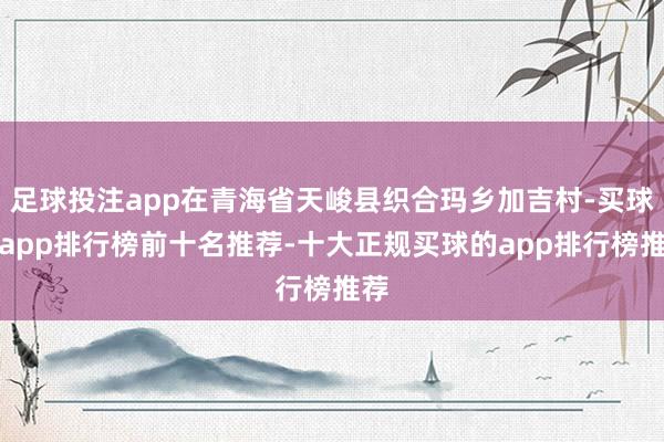 足球投注app在青海省天峻县织合玛乡加吉村-买球的app排行榜前十名推荐-十大正规买球的app排行榜推荐
