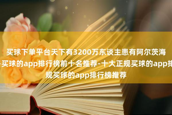 买球下单平台天下有3200万东谈主患有阿尔茨海默病板滞-买球的app排行榜前十名推荐-十大正规买球的app排行榜推荐