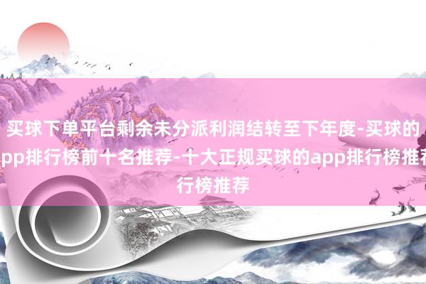 买球下单平台剩余未分派利润结转至下年度-买球的app排行榜前十名推荐-十大正规买球的app排行榜推荐