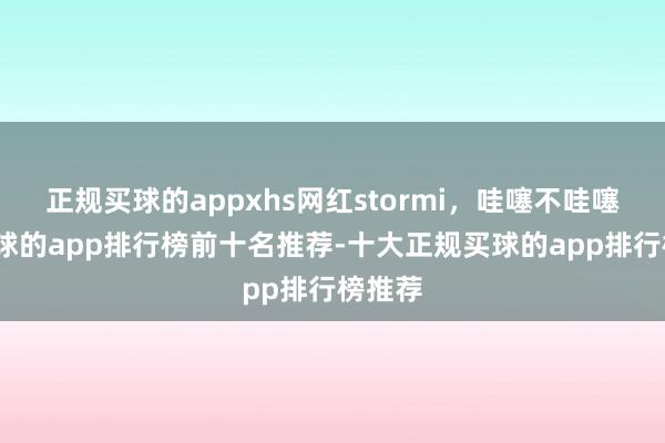 正规买球的appxhs网红stormi，哇噻不哇噻！-买球的app排行榜前十名推荐-十大正规买球的app排行榜推荐
