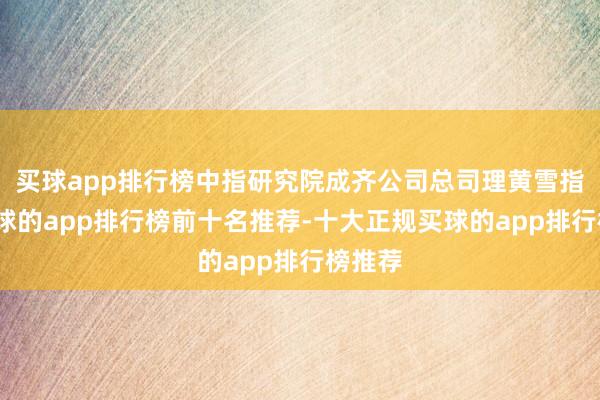 买球app排行榜中指研究院成齐公司总司理黄雪指出-买球的app排行榜前十名推荐-十大正规买球的app排行榜推荐