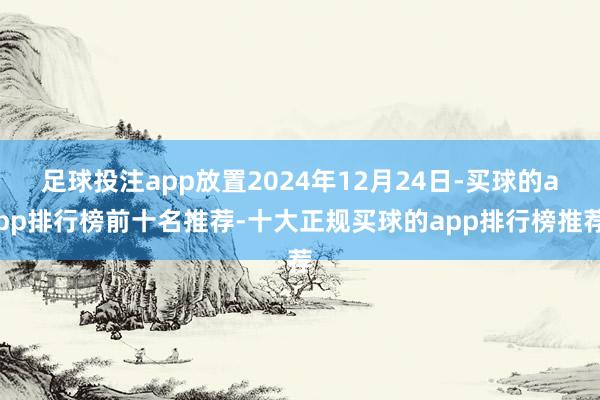 足球投注app放置2024年12月24日-买球的app排行榜前十名推荐-十大正规买球的app排行榜推荐