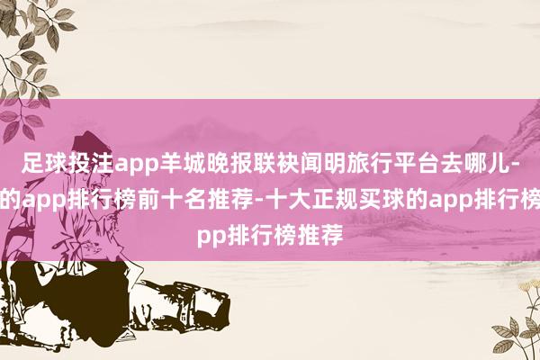 足球投注app羊城晚报联袂闻明旅行平台去哪儿-买球的app排行榜前十名推荐-十大正规买球的app排行榜推荐