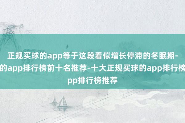 正规买球的app等于这段看似增长停滞的冬眠期-买球的app排行榜前十名推荐-十大正规买球的app排行榜推荐